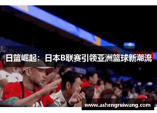 日篮崛起：日本B联赛引领亚洲篮球新潮流