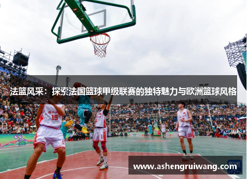 法篮风采：探索法国篮球甲级联赛的独特魅力与欧洲篮球风格