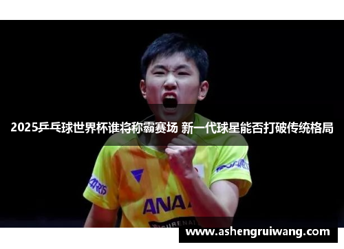 2025乒乓球世界杯谁将称霸赛场 新一代球星能否打破传统格局