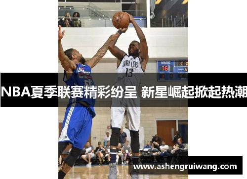 NBA夏季联赛精彩纷呈 新星崛起掀起热潮