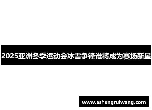 2025亚洲冬季运动会冰雪争锋谁将成为赛场新星