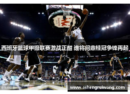 西班牙篮球甲级联赛激战正酣 谁将问鼎桂冠争锋再起