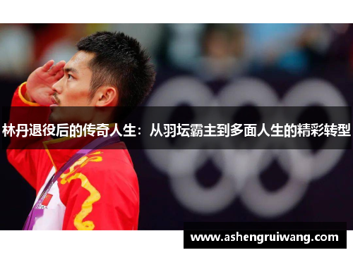 林丹退役后的传奇人生：从羽坛霸主到多面人生的精彩转型