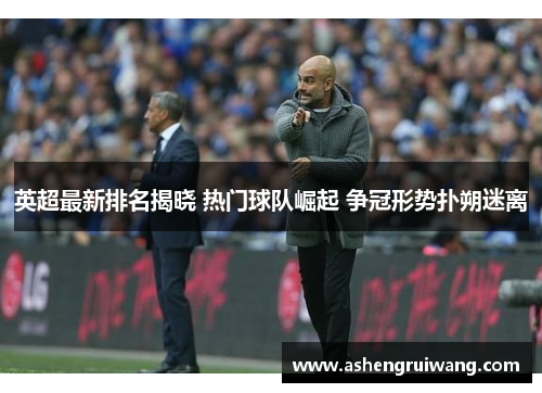 英超最新排名揭晓 热门球队崛起 争冠形势扑朔迷离