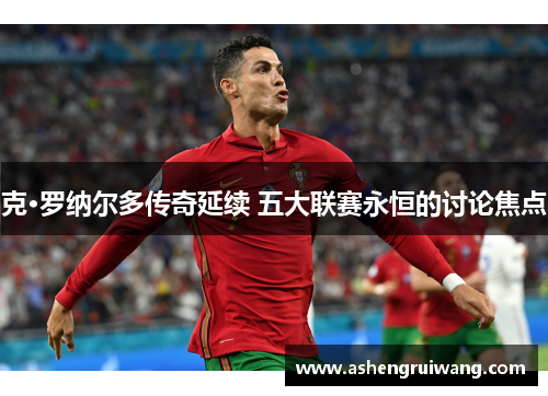 克·罗纳尔多传奇延续 五大联赛永恒的讨论焦点