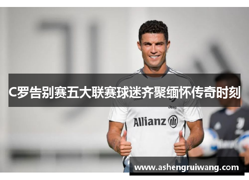 C罗告别赛五大联赛球迷齐聚缅怀传奇时刻